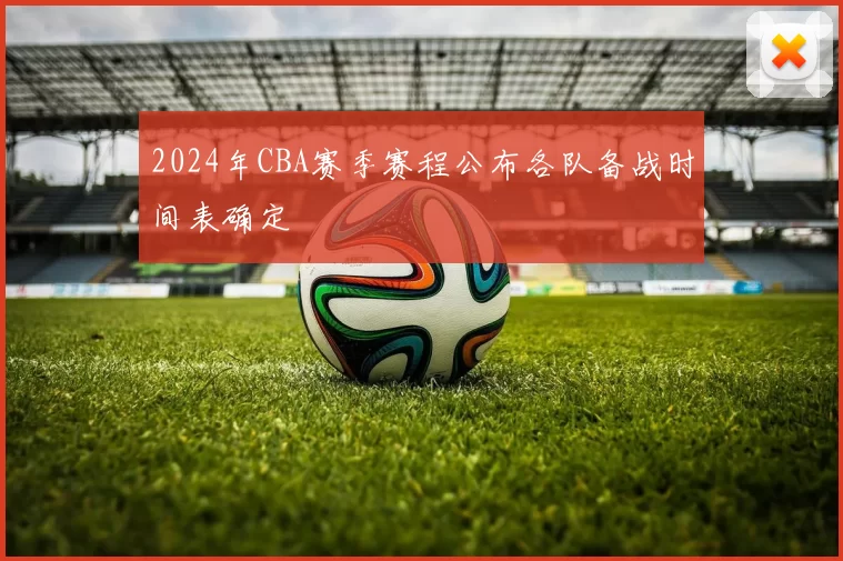 2024年CBA赛季赛程公布各队备战时间表确定
