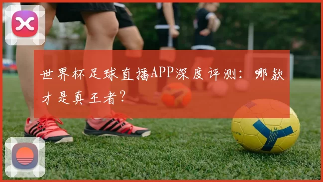 世界杯足球直播APP深度评测：哪款才是真王者？