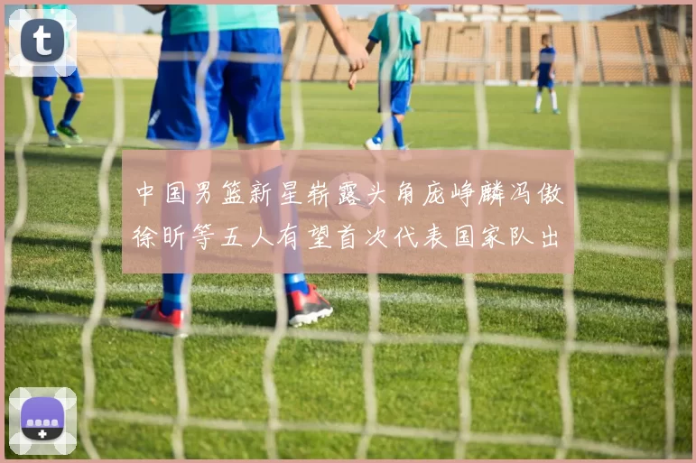 中国男篮新星崭露头角庞峥麟冯傲徐昕等五人有望首次代表国家队出战