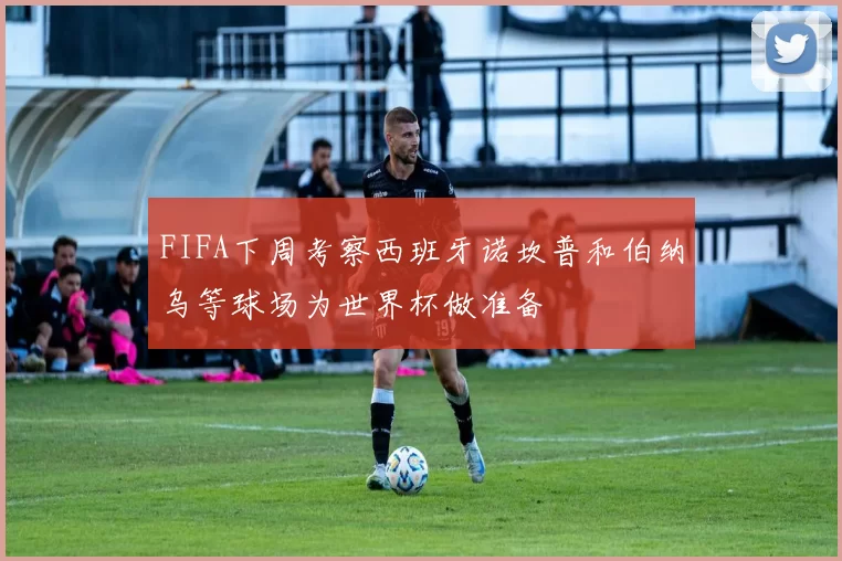 FIFA下周考察西班牙诺坎普和伯纳乌等球场为世界杯做准备