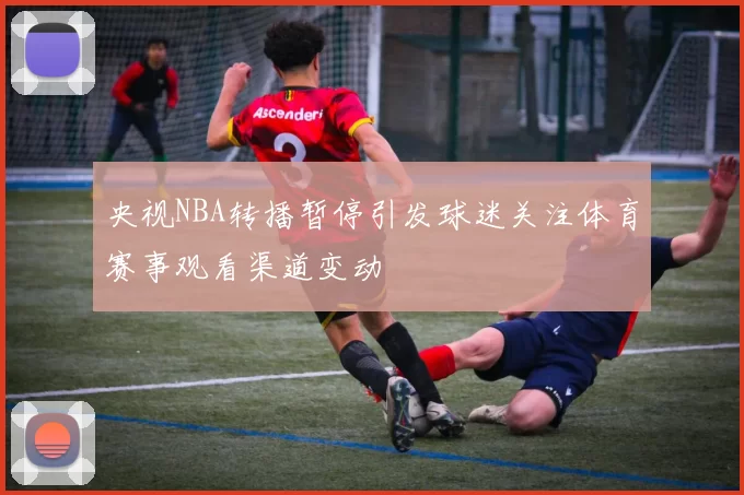 央视NBA转播暂停引发球迷关注体育赛事观看渠道变动