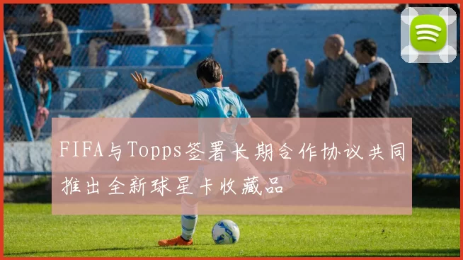 FIFA与Topps签署长期合作协议共同推出全新球星卡收藏品