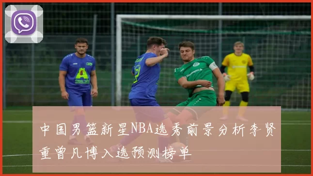中国男篮新星NBA选秀前景分析李贤重曾凡博入选预测榜单
