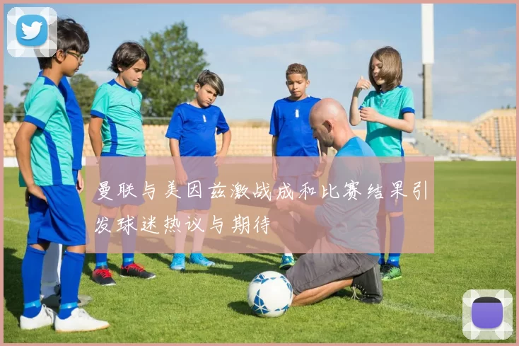 曼联与美因兹激战成和比赛结果引发球迷热议与期待