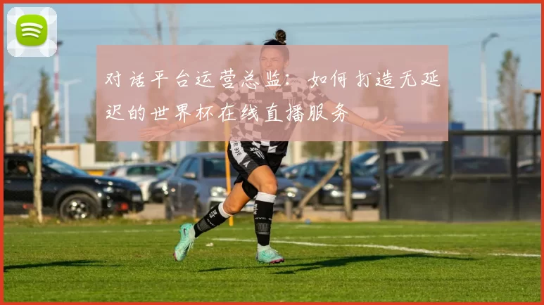 对话平台运营总监:如何打造无延迟的世界杯在线直播服务