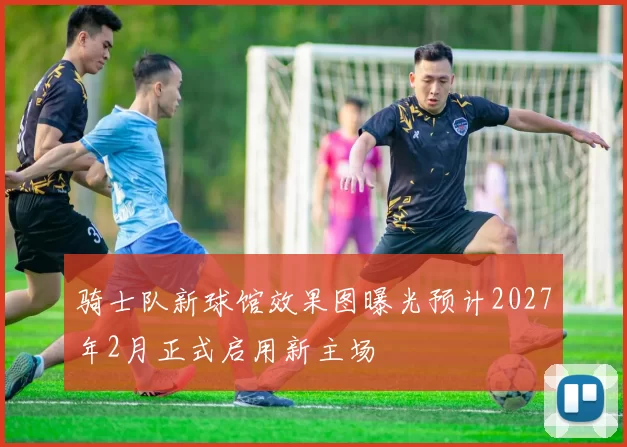 骑士队新球馆效果图曝光预计2027年2月正式启用新主场