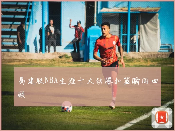 易建联NBA生涯十大劲爆扣篮瞬间回顾