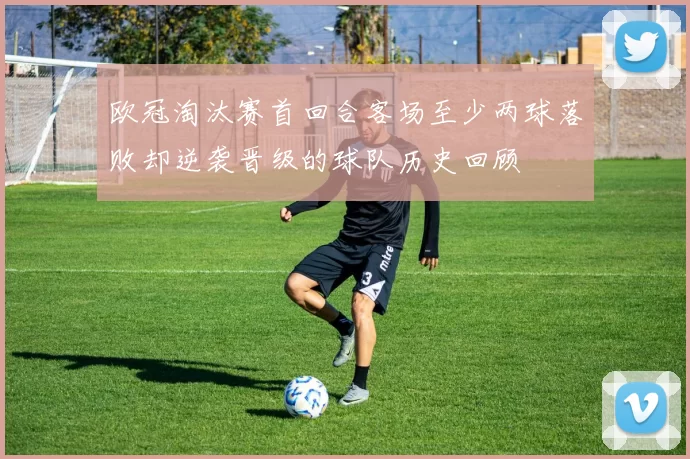 欧冠淘汰赛首回合客场至少两球落败却逆袭晋级的球队历史回顾