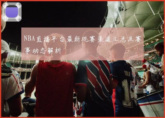 NBA直播平台最新观赛渠道汇总及赛事动态解析