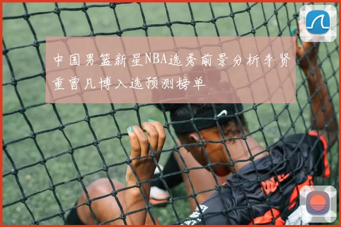 中国男篮新星NBA选秀前景分析李贤重曾凡博入选预测榜单