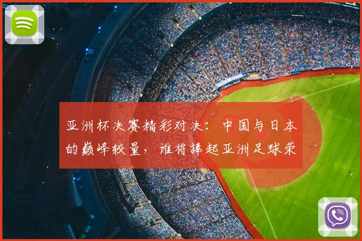 亚洲杯决赛精彩对决：中国与日本的巅峰较量，谁将捧起亚洲足球荣耀之杯