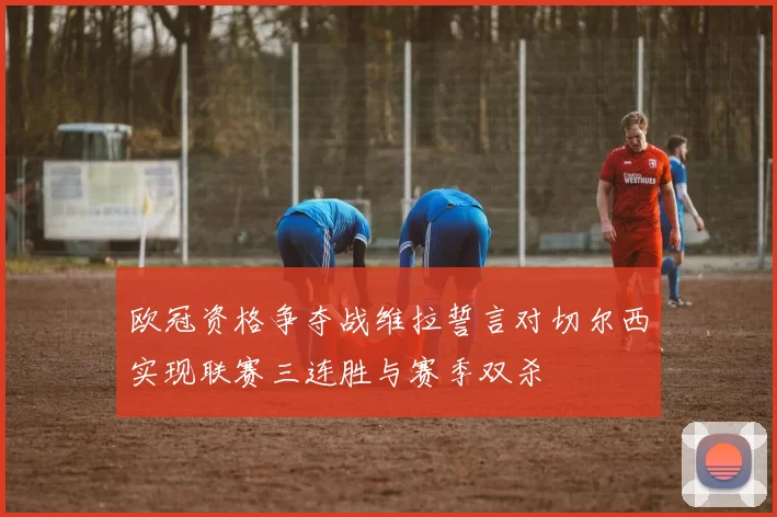 欧冠资格争夺战维拉誓言对切尔西实现联赛三连胜与赛季双杀