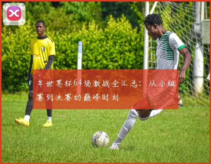 年世界杯64场激战全汇总：从小组赛到决赛的巅峰时刻
