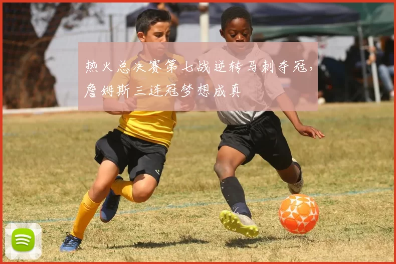 热火总决赛第七战逆转马刺夺冠，詹姆斯三连冠梦想成真
