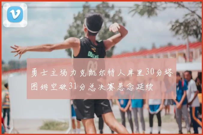 勇士主场力克凯尔特人库里30分塔图姆空砍31分总决赛悬念延续
