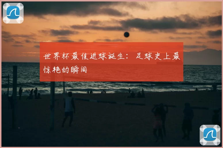 世界杯最佳进球诞生:足球史上最惊艳的瞬间