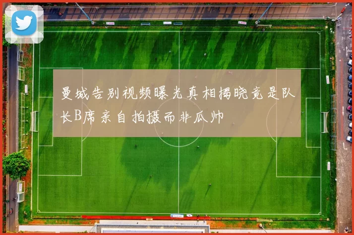 曼城告别视频曝光真相揭晓竟是队长B席亲自拍摄而非瓜帅