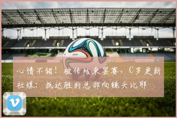 心情不错！被传结束罢赛，C罗更新社媒：抵达胜利总部向镜头比耶
