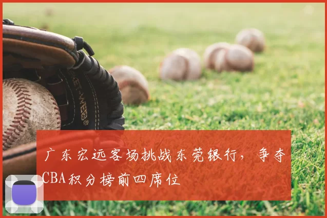 广东宏远客场挑战东莞银行，争夺CBA积分榜前四席位