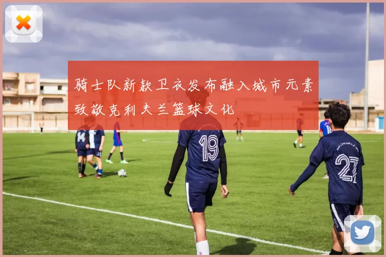 骑士队新款卫衣发布融入城市元素致敬克利夫兰篮球文化