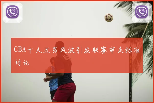 CBA十大丑男风波引发联赛审美标准讨论