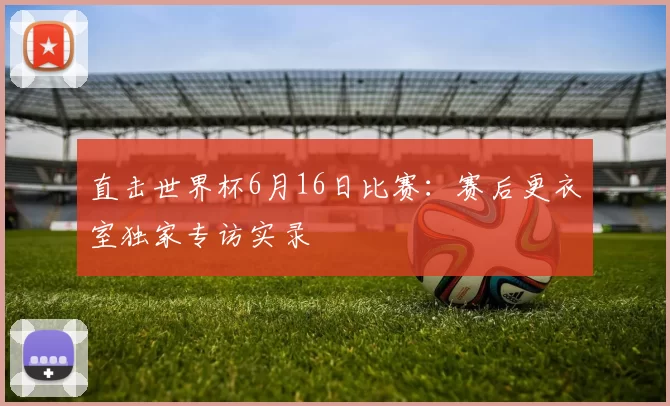 直击世界杯6月16日比赛:赛后更衣室独家专访实录