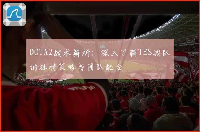 DOTA2战术解析：深入了解TES战队的独特策略与团队配合