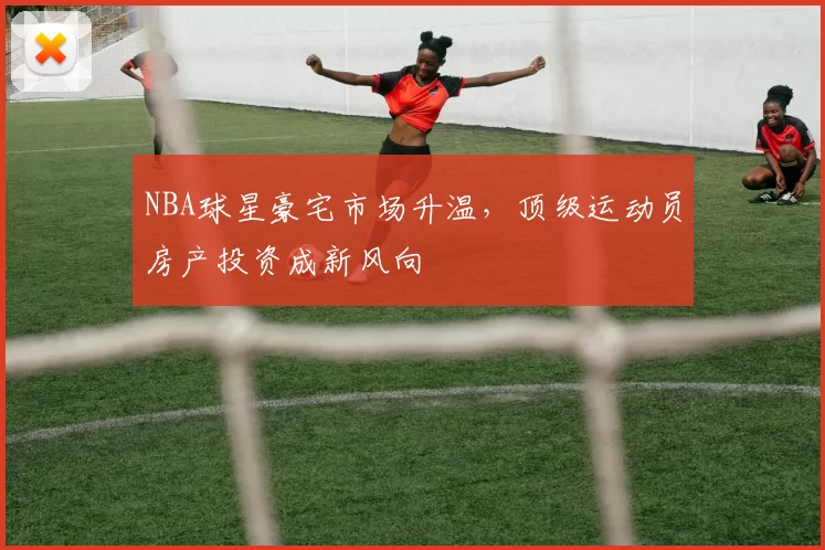 NBA球星豪宅市场升温，顶级运动员房产投资成新风向