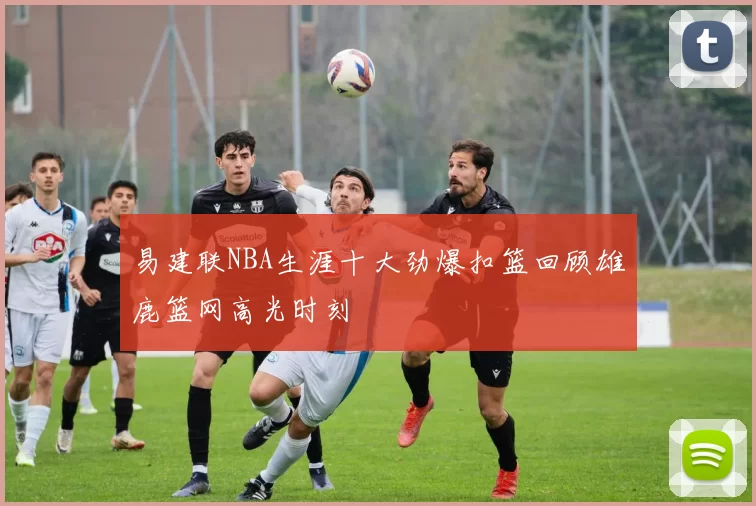 易建联NBA生涯十大劲爆扣篮回顾雄鹿篮网高光时刻