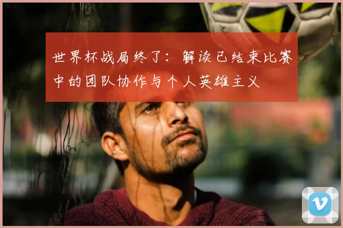 世界杯战局终了:解读已结束比赛中的团队协作与个人英雄主义