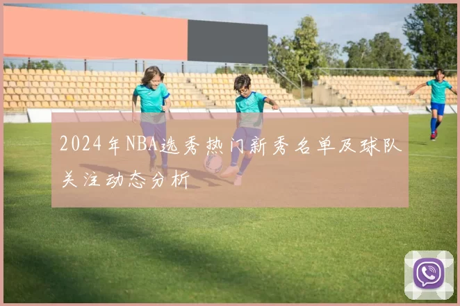 2024年NBA选秀热门新秀名单及球队关注动态分析