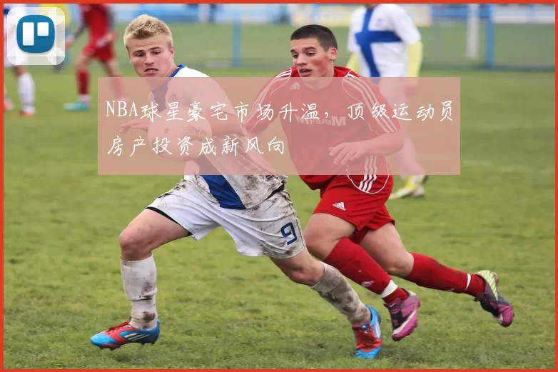 NBA球星豪宅市场升温，顶级运动员房产投资成新风向