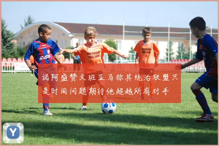 诺阿盛赞文班亚马称其统治联盟只是时间问题期待他超越所有对手