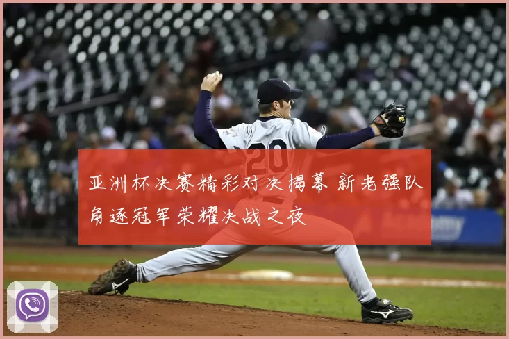 亚洲杯决赛精彩对决揭幕 新老强队角逐冠军荣耀决战之夜