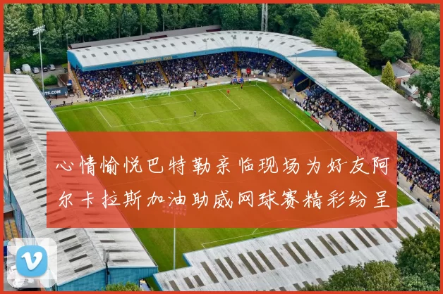 心情愉悦巴特勒亲临现场为好友阿尔卡拉斯加油助威网球赛精彩纷呈