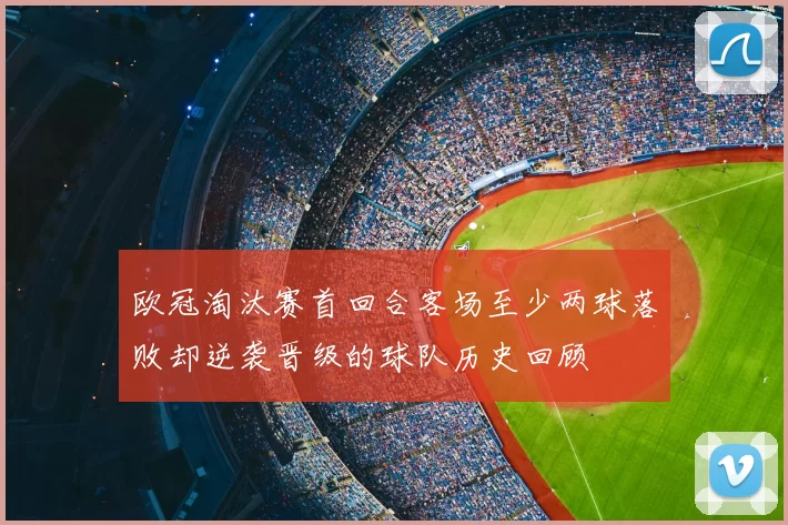 欧冠淘汰赛首回合客场至少两球落败却逆袭晋级的球队历史回顾