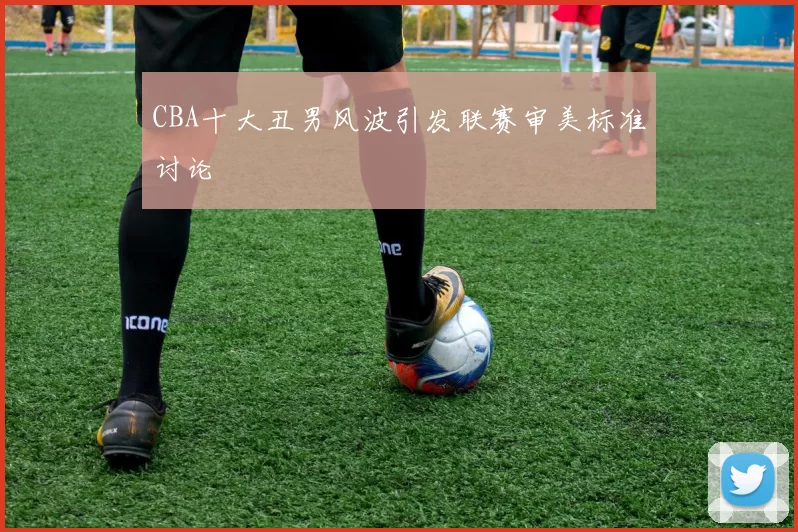 CBA十大丑男风波引发联赛审美标准讨论