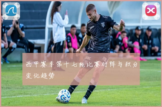 西甲赛季第十七轮比赛对阵与积分变化趋势