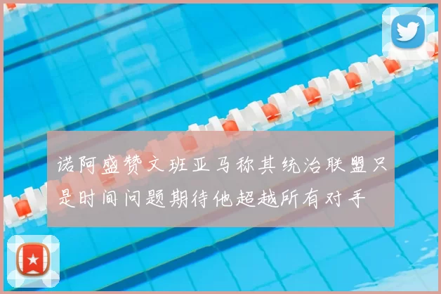 诺阿盛赞文班亚马称其统治联盟只是时间问题期待他超越所有对手