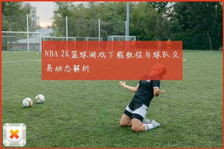 NBA 2K篮球游戏下载教程与球队交易动态解析