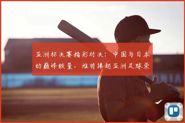 亚洲杯决赛精彩对决：中国与日本的巅峰较量，谁将捧起亚洲足球荣耀之杯
