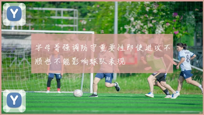字母哥强调防守重要性即使进攻不顺也不能影响球队表现