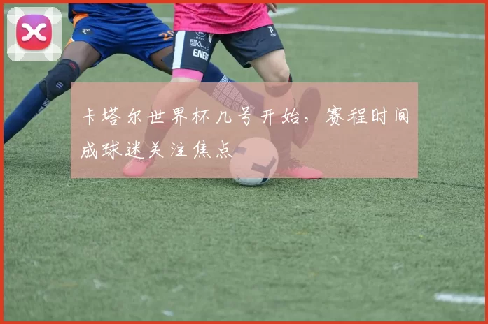 卡塔尔世界杯几号开始,赛程时间成球迷关注焦点
