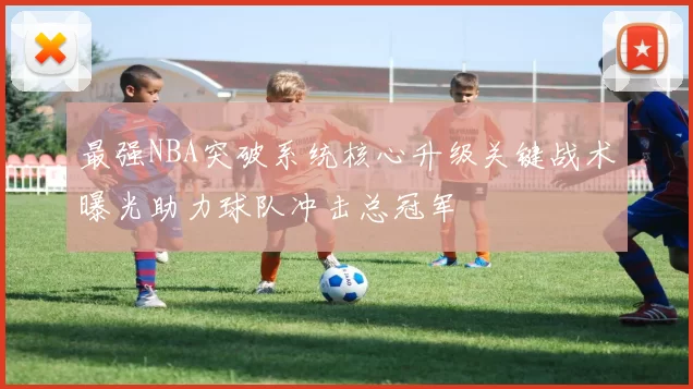 最强NBA突破系统核心升级关键战术曝光助力球队冲击总冠军