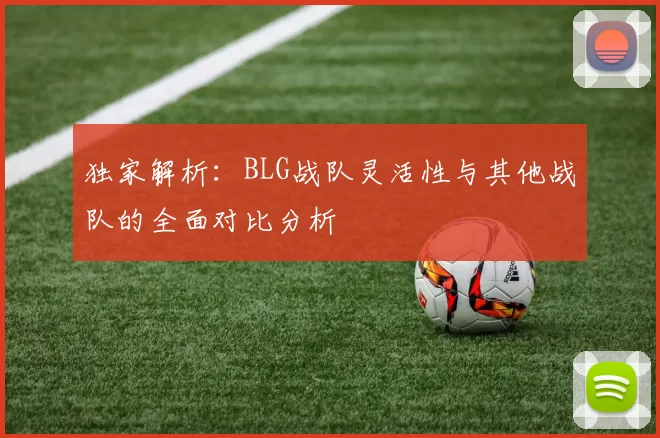 独家解析：BLG战队灵活性与其他战队的全面对比分析