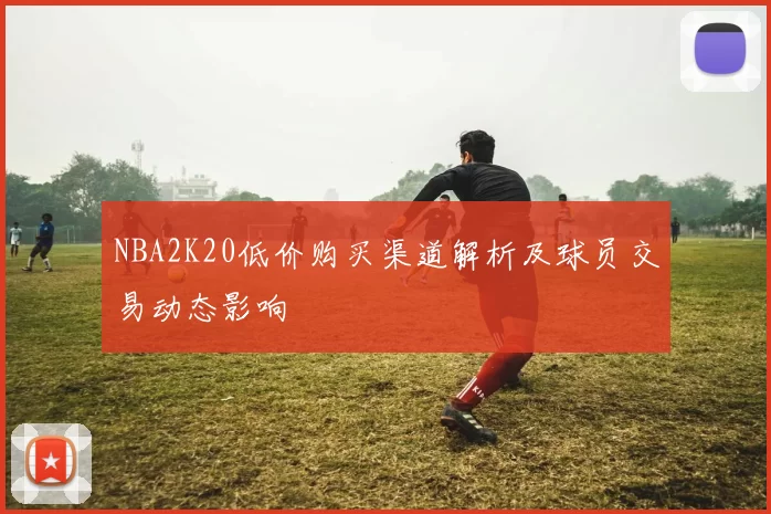 NBA2K20低价购买渠道解析及球员交易动态影响