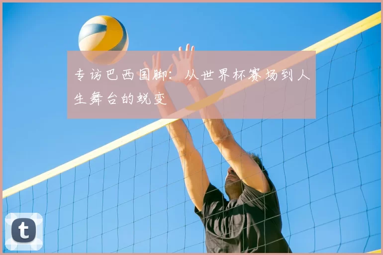 专访巴西国脚:从世界杯赛场到人生舞台的蜕变