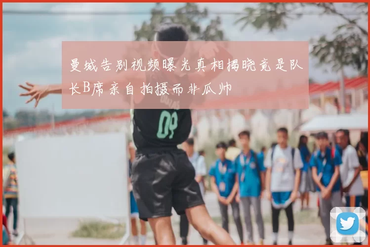 曼城告别视频曝光真相揭晓竟是队长B席亲自拍摄而非瓜帅