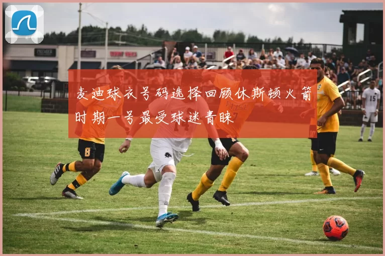 麦迪球衣号码选择回顾休斯顿火箭时期一号最受球迷青睐