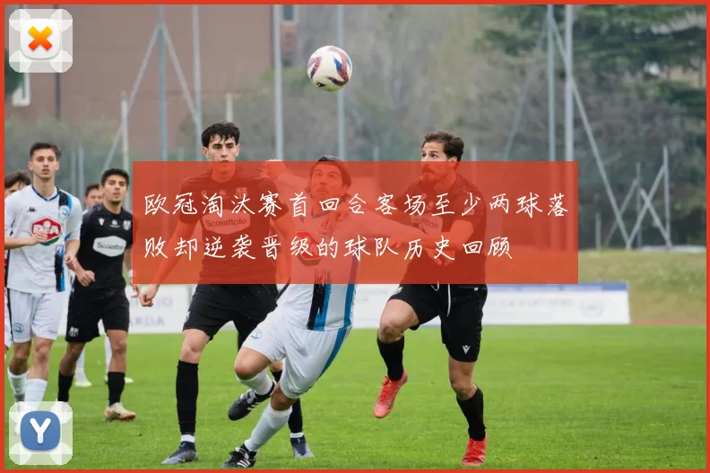 欧冠淘汰赛首回合客场至少两球落败却逆袭晋级的球队历史回顾